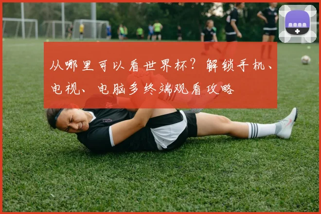 从哪里可以看世界杯?解锁手机、电视、电脑多终端观看攻略