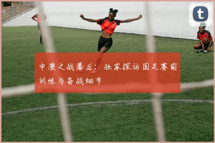 中澳之战幕后:独家探访国足赛前训练与备战细节