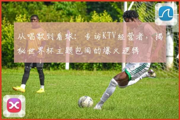 从唱歌到看球:专访KTV经营者,揭秘世界杯主题包间的爆火逻辑