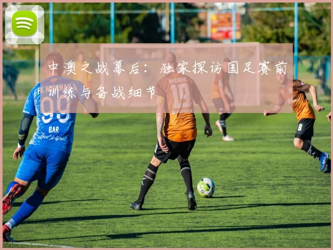 中澳之战幕后：独家探访国足赛前训练与备战细节