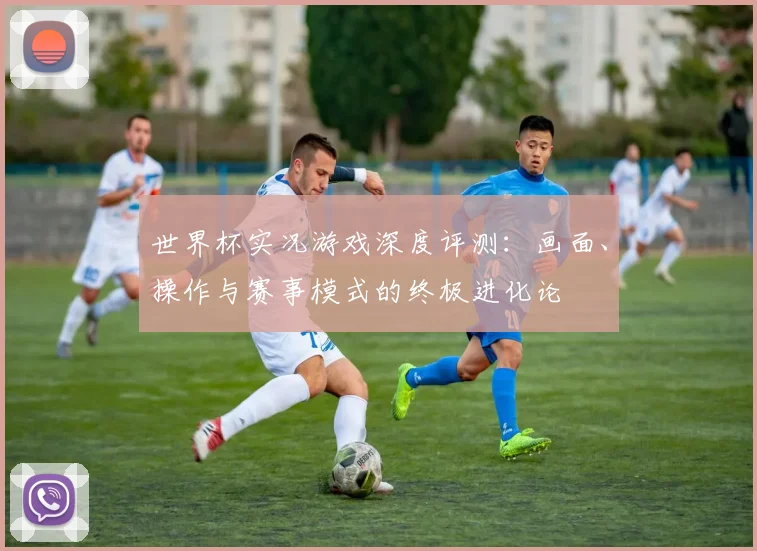 世界杯实况游戏深度评测:画面、操作与赛事模式的终极进化论