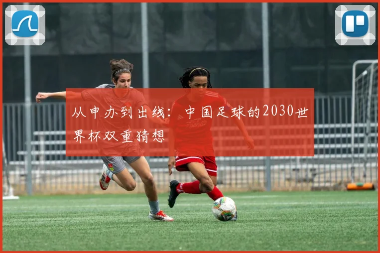 从申办到出线:中国足球的2030世界杯双重猜想