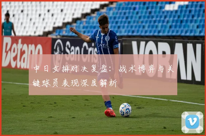 中日女排对决复盘:战术博弈与关键球员表现深度解析